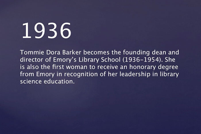 1936: Tommie Dora Barker becomes the founding dean and director of Emory's Library School (1936-1954). She is also the first woman to receive an honorary degree from Emory in recognition of her leadership in library science education.